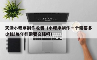 宿迁天津小程序制作收费（小程序制作一个需要多少钱!每年都需要交钱吗）